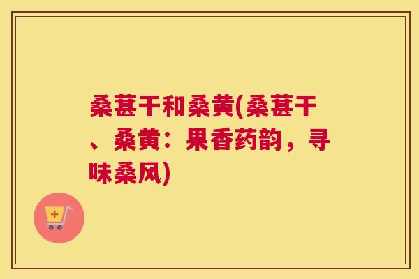 桑葚干和桑黄(桑葚干、桑黄:果香药韵,寻味桑风) 桑葚干和桑黄(桑葚干、桑黄:果香药韵,寻味桑风)