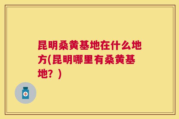 昆明桑黄基地在什么地方(昆明哪里有桑黄基地?) 昆明桑黄基地在什么地方(昆明哪里有桑黄基地?)