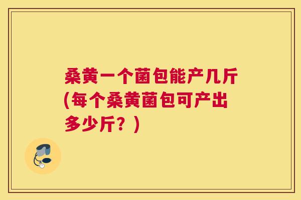 桑黄一个菌包能产几斤(每个桑黄菌包可产出多少斤?) 桑黄一个菌包能产几斤(每个桑黄菌包可产出多少斤?)