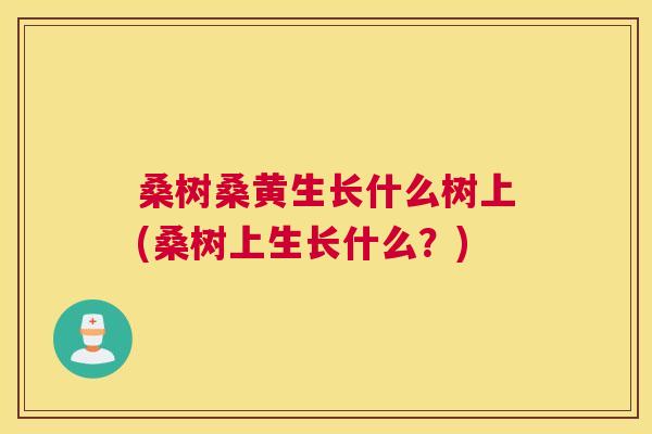 桑树桑黄生长什么树上(桑树上生长什么?) 桑树桑黄生长什么树上(桑树上生长什么?)