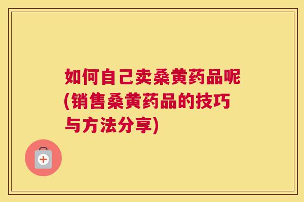 如何自己卖桑黄药品呢(销售桑黄药品的技巧与方法分享) 如何自己卖桑黄药品呢(销售桑黄药品的技巧与方法分享)