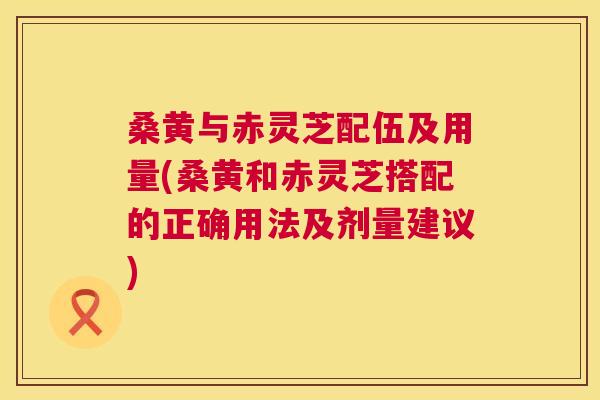 桑黄与赤灵芝配伍及用量(桑黄和赤灵芝搭配的正确用法及剂量建议)