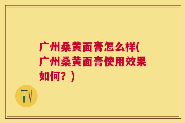 广州桑黄面膏怎么样(广州桑黄面膏使用效果如何?) 广州桑黄面膏怎么样(广州桑黄面膏使用效果如何?)