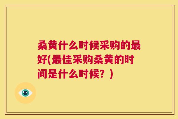 桑黄什么时候采购的好(佳采购桑黄的时间是什么时候?) 桑黄什么时候采购的好(佳采购桑黄的时间是什么时候?)