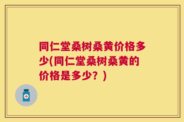 同仁堂桑树桑黄价格多少(同仁堂桑树桑黄的价格是多少？)