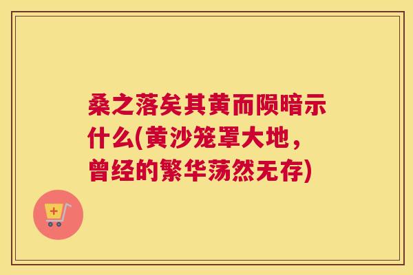 桑之落矣其黄而陨暗示什么(黄沙笼罩大地,曾经的繁华荡然无存) 桑之落矣其黄而陨暗示什么(黄沙笼罩大地,曾经的繁华荡然无存)