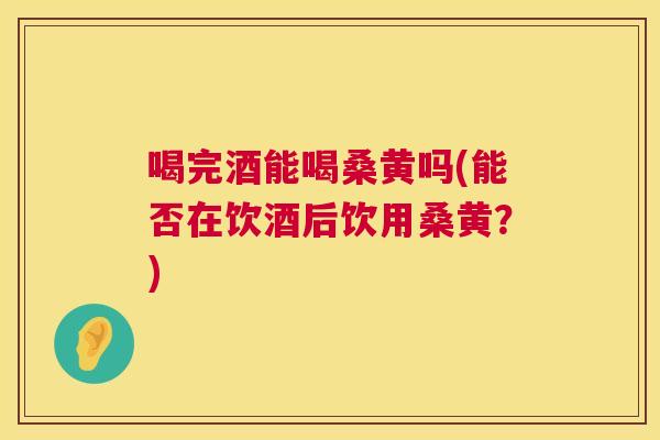 喝完酒能喝桑黄吗(能否在饮酒后饮用桑黄？)