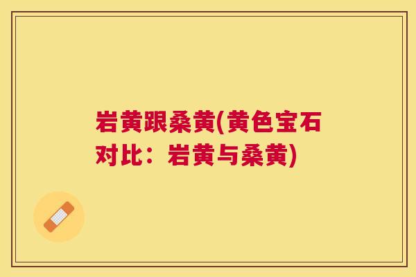 岩黄跟桑黄(黄色宝石对比:岩黄与桑黄) 岩黄跟桑黄(黄色宝石对比:岩黄与桑黄)