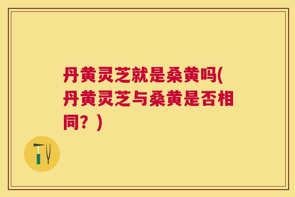 丹黄灵芝就是桑黄吗(丹黄灵芝与桑黄是否相同?) 丹黄灵芝就是桑黄吗(丹黄灵芝与桑黄是否相同?)
