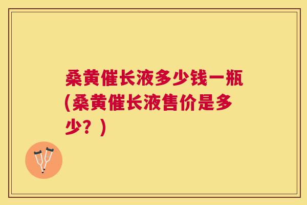 桑黄催长液多少钱一瓶(桑黄催长液售价是多少？)