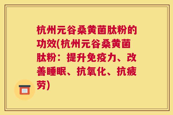 杭州元谷桑黄菌肽粉的功效(杭州元谷桑黄菌肽粉:提升力、改善、、) 杭州元谷桑黄菌肽粉的功效(杭州元谷桑黄菌肽粉:提升力、改善、、)