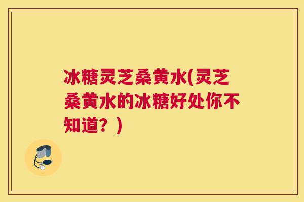 冰糖灵芝桑黄水(灵芝桑黄水的冰糖好处你不知道?) 冰糖灵芝桑黄水(灵芝桑黄水的冰糖好处你不知道?)