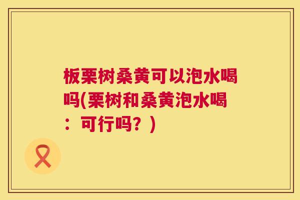 板栗树桑黄可以泡水喝吗(栗树和桑黄泡水喝:可行吗?) 板栗树桑黄可以泡水喝吗(栗树和桑黄泡水喝:可行吗?)