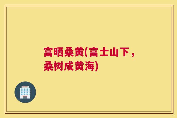 富晒桑黄(富士山下,桑树成黄海) 富晒桑黄(富士山下,桑树成黄海)