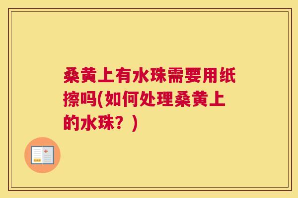 桑黄上有水珠需要用纸擦吗(如何处理桑黄上的水珠?) 桑黄上有水珠需要用纸擦吗(如何处理桑黄上的水珠?)