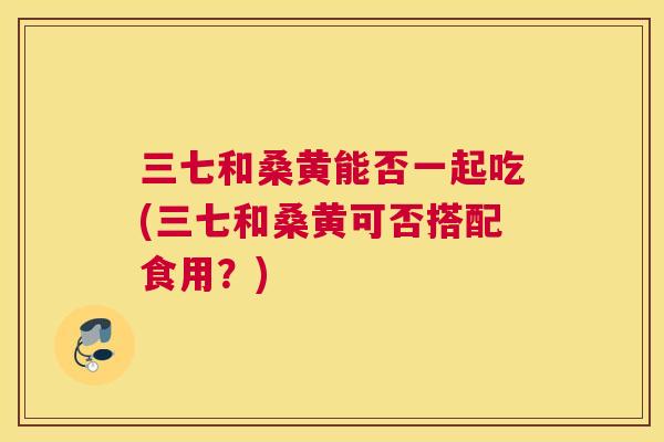三七和桑黄能否一起吃(三七和桑黄可否搭配食用?) 三七和桑黄能否一起吃(三七和桑黄可否搭配食用?)