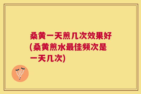桑黄一天煎几次效果好(桑黄煎水佳频次是一天几次)