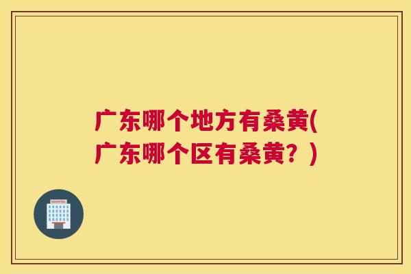 广东哪个地方有桑黄(广东哪个区有桑黄?) 广东哪个地方有桑黄(广东哪个区有桑黄?)