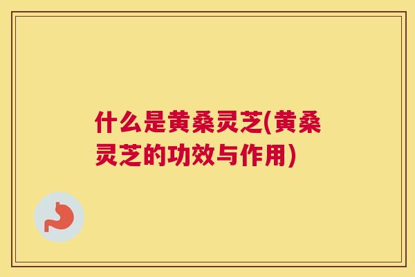 什么是黄桑灵芝(黄桑灵芝的功效与作用) 什么是黄桑灵芝(黄桑灵芝的功效与作用)