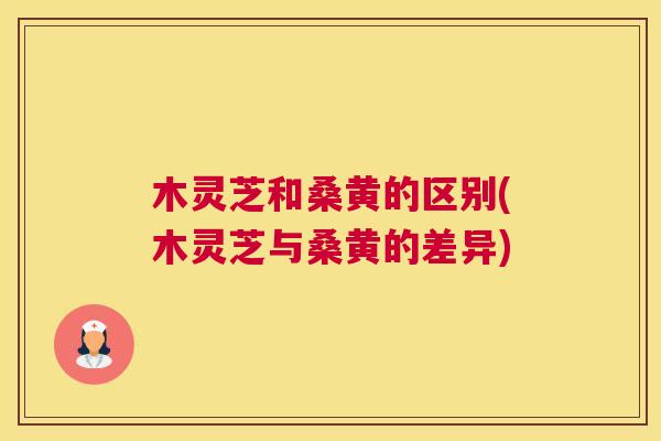 木灵芝和桑黄的区别(木灵芝与桑黄的差异) 木灵芝和桑黄的区别(木灵芝与桑黄的差异)