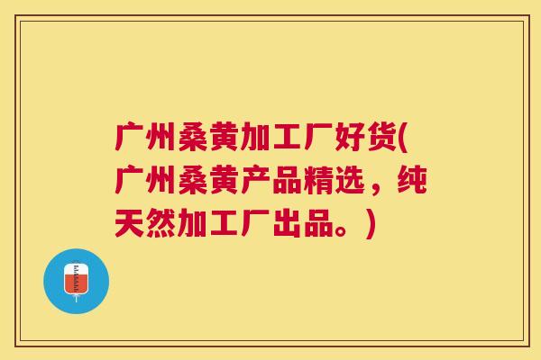 广州桑黄加工厂好货(广州桑黄产品精选，纯天然加工厂出品。)