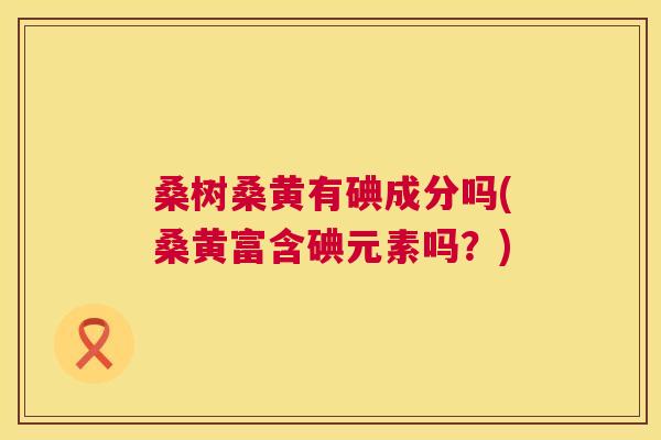 桑树桑黄有碘成分吗(桑黄富含碘元素吗?) 桑树桑黄有碘成分吗(桑黄富含碘元素吗?)