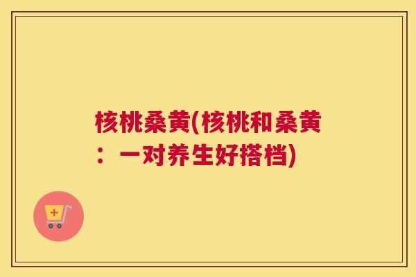 核桃桑黄(核桃和桑黄:一对养生好搭档) 核桃桑黄(核桃和桑黄:一对养生好搭档)