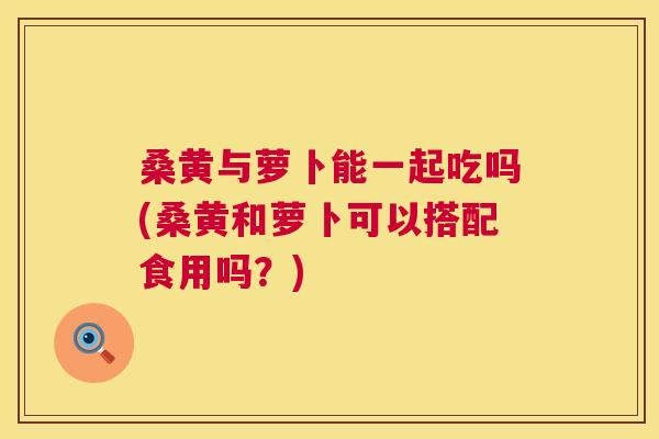 桑黄与萝卜能一起吃吗(桑黄和萝卜可以搭配食用吗?) 桑黄与萝卜能一起吃吗(桑黄和萝卜可以搭配食用吗?)