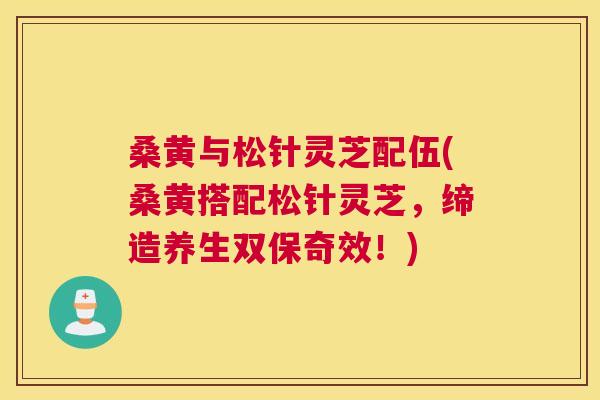 桑黄与松针灵芝配伍(桑黄搭配松针灵芝,缔造养生双保奇效!) 桑黄与松针灵芝配伍(桑黄搭配松针灵芝,缔造养生双保奇效!)