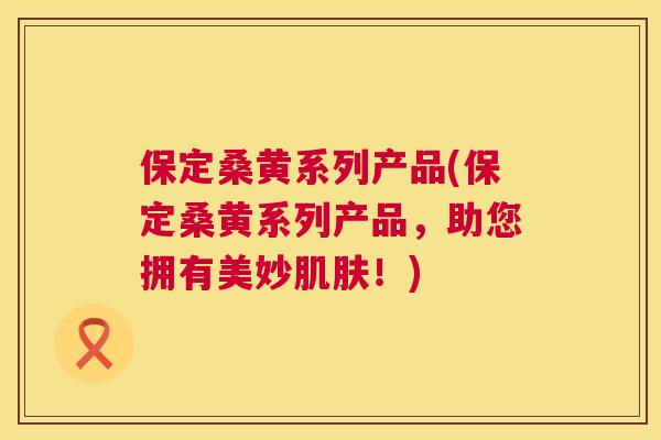 保定桑黄系列产品(保定桑黄系列产品,助您拥有美妙!) 保定桑黄系列产品(保定桑黄系列产品,助您拥有美妙!)