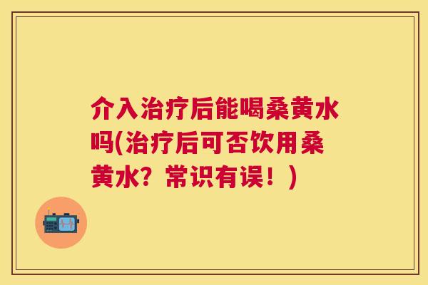 介入后能喝桑黄水吗(后可否饮用桑黄水?常识有误!) 介入后能喝桑黄水吗(后可否饮用桑黄水?常识有误!)