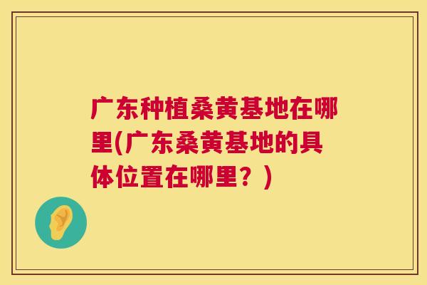 广东种植桑黄基地在哪里(广东桑黄基地的具体位置在哪里?) 广东种植桑黄基地在哪里(广东桑黄基地的具体位置在哪里?)