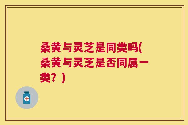 桑黄与灵芝是同类吗(桑黄与灵芝是否同属一类?) 桑黄与灵芝是同类吗(桑黄与灵芝是否同属一类?)