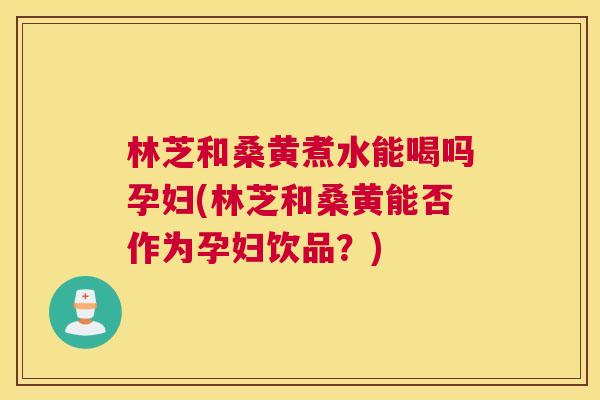 林芝和桑黄煮水能喝吗孕妇(林芝和桑黄能否作为孕妇饮品?) 林芝和桑黄煮水能喝吗孕妇(林芝和桑黄能否作为孕妇饮品?)