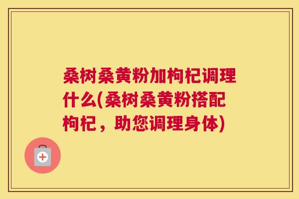 桑树桑黄粉加枸杞调理什么(桑树桑黄粉搭配枸杞，助您调理身体)