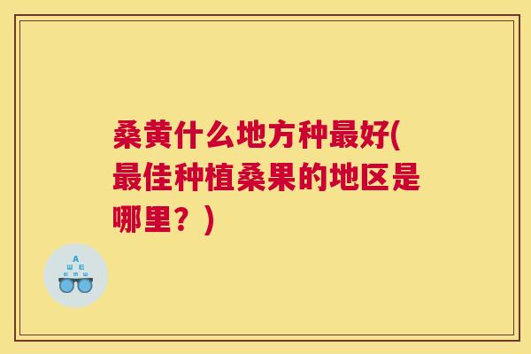 桑黄什么地方种好(佳种植桑果的地区是哪里?) 桑黄什么地方种好(佳种植桑果的地区是哪里?)