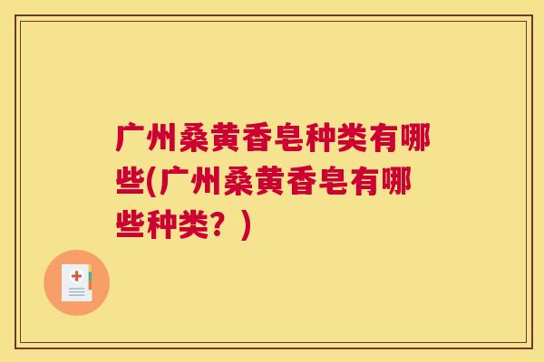 广州桑黄香皂种类有哪些(广州桑黄香皂有哪些种类?) 广州桑黄香皂种类有哪些(广州桑黄香皂有哪些种类?)