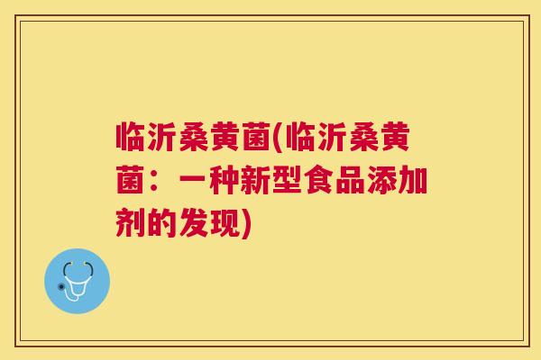临沂桑黄菌(临沂桑黄菌:一种新型食品添加剂的发现) 临沂桑黄菌(临沂桑黄菌:一种新型食品添加剂的发现)
