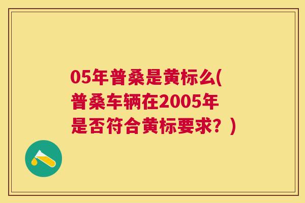 05年普桑是黄标么(普桑车辆在2005年是否符合黄标要求？)