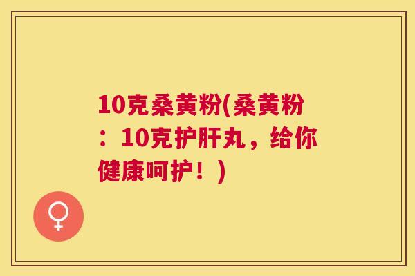 10克桑黄粉(桑黄粉:10克丸,给你健康呵护!) 10克桑黄粉(桑黄粉:10克丸,给你健康呵护!)