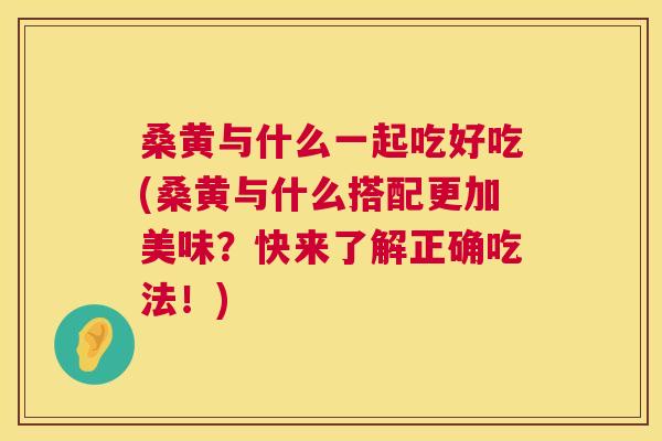 桑黄与什么一起吃好吃(桑黄与什么搭配更加美味？快来了解正确吃法！)