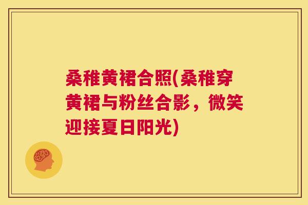 桑稚黄裙合照(桑稚穿黄裙与粉丝合影，微笑迎接夏日阳光)