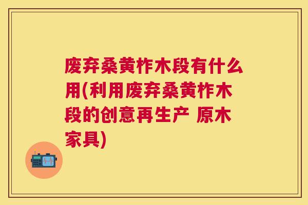 废弃桑黄柞木段有什么用(利用废弃桑黄柞木段的创意再生产 原木家具) 废弃桑黄柞木段有什么用(利用废弃桑黄柞木段的创意再生产 原木家具)