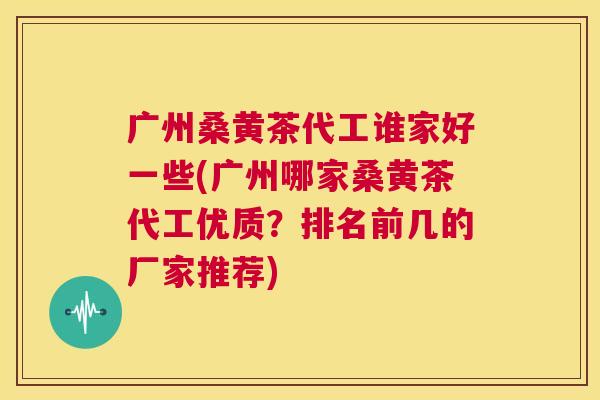 广州桑黄茶代工谁家好一些(广州哪家桑黄茶代工优质?排名前几的厂家推荐) 广州桑黄茶代工谁家好一些(广州哪家桑黄茶代工优质?排名前几的厂家推荐)