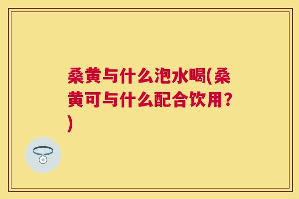 桑黄与什么泡水喝(桑黄可与什么配合饮用?) 桑黄与什么泡水喝(桑黄可与什么配合饮用?)