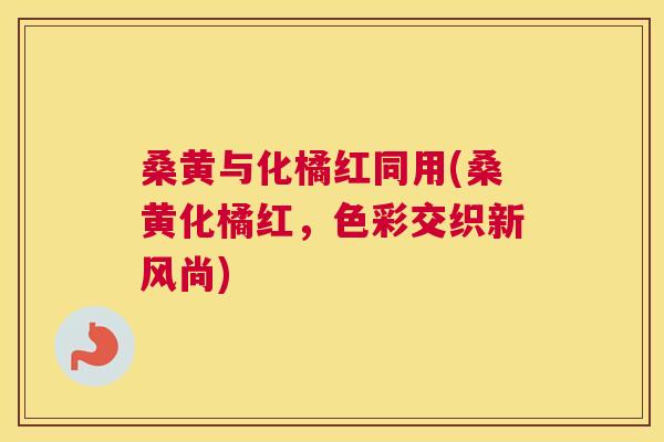 桑黄与化橘红同用(桑黄化橘红，色彩交织新风尚)