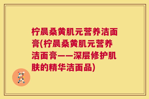 柠晨桑黄肌元营养洁面膏(柠晨桑黄肌元营养洁面膏——深层修护的精华洁面品) 柠晨桑黄肌元营养洁面膏(柠晨桑黄肌元营养洁面膏——深层修护的精华洁面品)