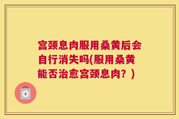 宫颈息肉服用桑黄后会自行消失吗(服用桑黄能否愈宫颈息肉?) 宫颈息肉服用桑黄后会自行消失吗(服用桑黄能否愈宫颈息肉?)