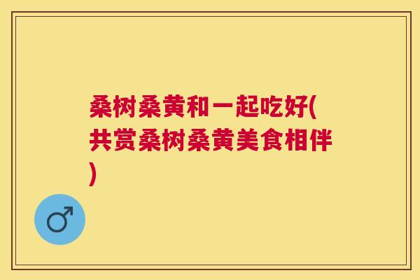 桑树桑黄和一起吃好(共赏桑树桑黄美食相伴) 桑树桑黄和一起吃好(共赏桑树桑黄美食相伴)