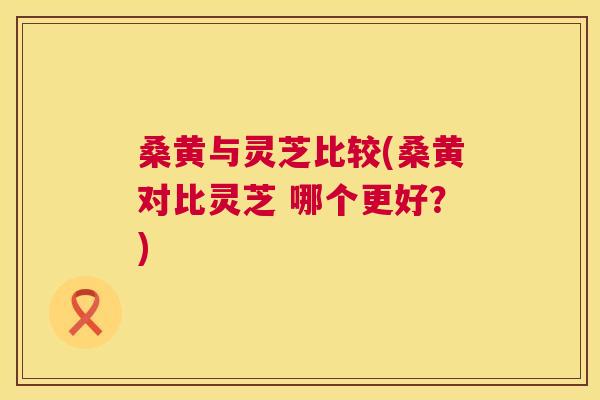桑黄与灵芝比较(桑黄对比灵芝 哪个更好?) 桑黄与灵芝比较(桑黄对比灵芝 哪个更好?)